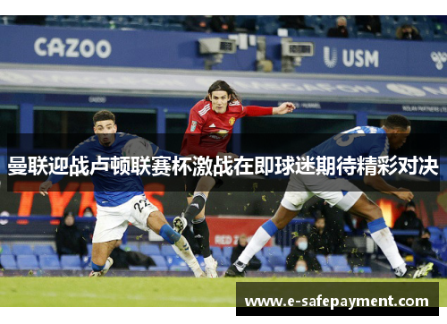 曼联迎战卢顿联赛杯激战在即球迷期待精彩对决